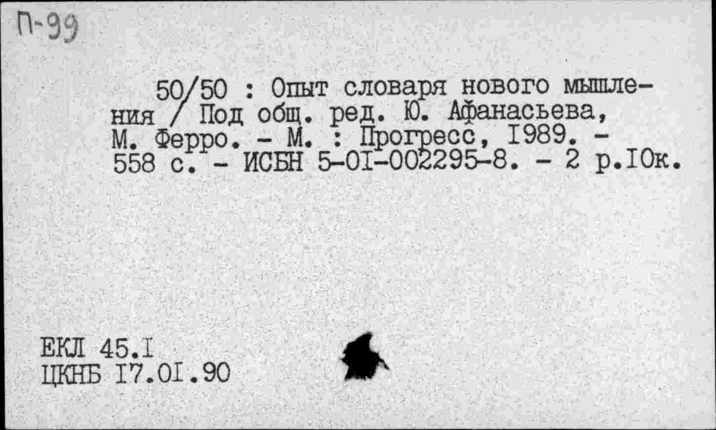 ﻿П“39
50/50 : Опыт словаря нового мышления / Под общ. ред. Ю. Афанасьева, М. Ферро. - М. : Прогресс, 1989. -558 с. - ИСБН 5-01-002295-8. - 2 р.Юк.
ЕКЛ 45.1
ЦКНБ 17.01.90